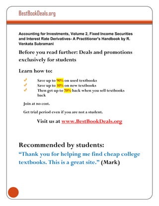BestBookDeals.org


Accounting for Investments, Volume 2, Fixed Income Securities
and Interest Rate Derivatives- A Practitioner's Handbook by R.
Venkata Subramani

Before you read further: Deals and promotions
exclusively for students
Learn how to:
          Save up to 90% on used textbooks
          Save up to 30% on new textbooks
          Then get up to 70% back when you sell textbooks
          back

  Join at no cost.

  Get trial period even if you are not a student.

          Visit us at www.BestBookDeals.org



Recommended by students:
“Thank you for helping me find cheap college
textbooks. This is a great site.” (Mark)
 