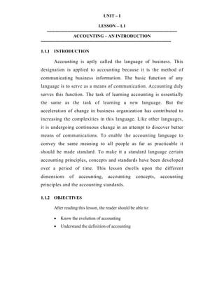 UNIT – I
LESSON – 1.1
-----------------------------------------------------------------------------------------
ACCOUNTING – AN INTRODUCTION
-----------------------------------------------------------------------------------------
1.1.1 INTRODUCTION
Accounting is aptly called the language of business. This
designation is applied to accounting because it is the method of
communicating business information. The basic function of any
language is to serve as a means of communication. Accounting duly
serves this function. The task of learning accounting is essentially
the same as the task of learning a new language. But the
acceleration of change in business organization has contributed to
increasing the complexities in this language. Like other languages,
it is undergoing continuous change in an attempt to discover better
means of communications. To enable the accounting language to
convey the same meaning to all people as far as practicable it
should be made standard. To make it a standard language certain
accounting principles, concepts and standards have been developed
over a period of time. This lesson dwells upon the different
dimensions of accounting, accounting concepts, accounting
principles and the accounting standards.
1.1.2 OBJECTIVES
After reading this lesson, the reader should be able to:
• Know the evolution of accounting
• Understand the definition of accounting
 