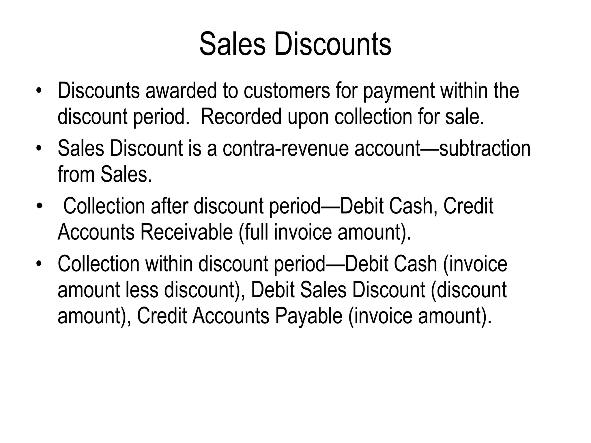 Sales Discounts Discounts awarded to customers for payment within the discount period.  Recorded upon collection for sale.   Sales Discount is a contra-revenue account—subtraction from Sales.   Collection after discount period—Debit Cash, Credit Accounts Receivable (full invoice amount). Collection within discount period—Debit Cash (invoice amount less discount), Debit Sales Discount (discount amount), Credit Accounts Payable (invoice amount). 