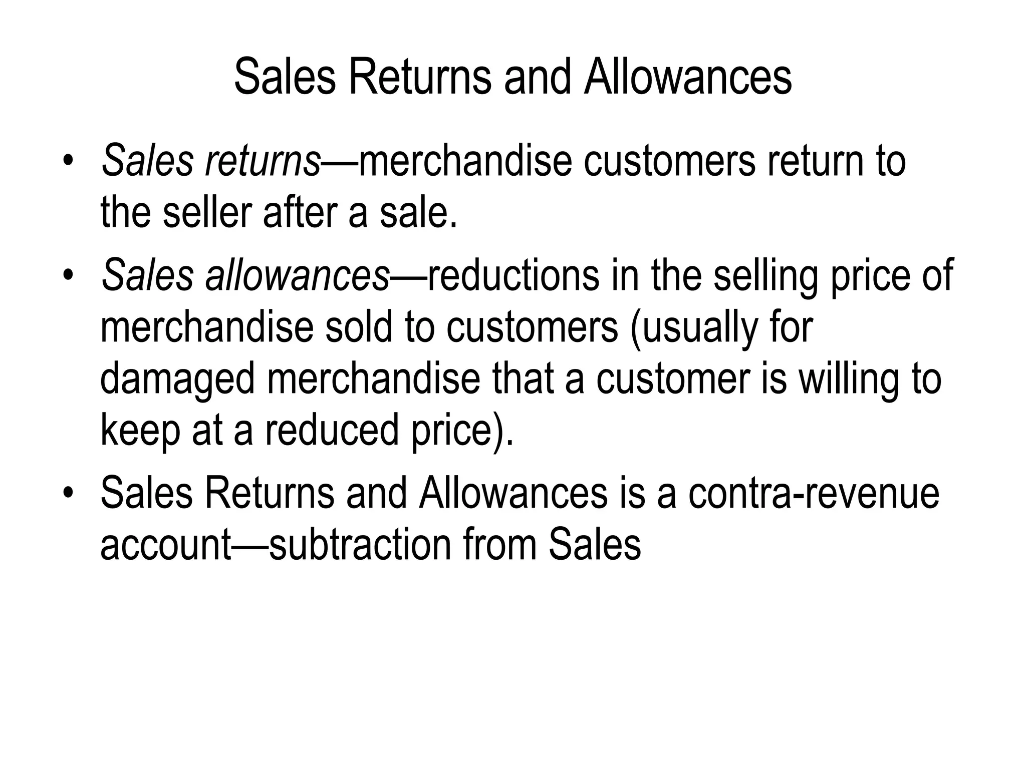 Sales Returns and Allowances Sales returns— merchandise customers return to the seller after a sale.  Sales allowances —reductions in the selling price of merchandise sold to customers (usually for damaged merchandise that a customer is willing to keep at a reduced price).   Sales Returns and Allowances is a contra-revenue account—subtraction from Sales   