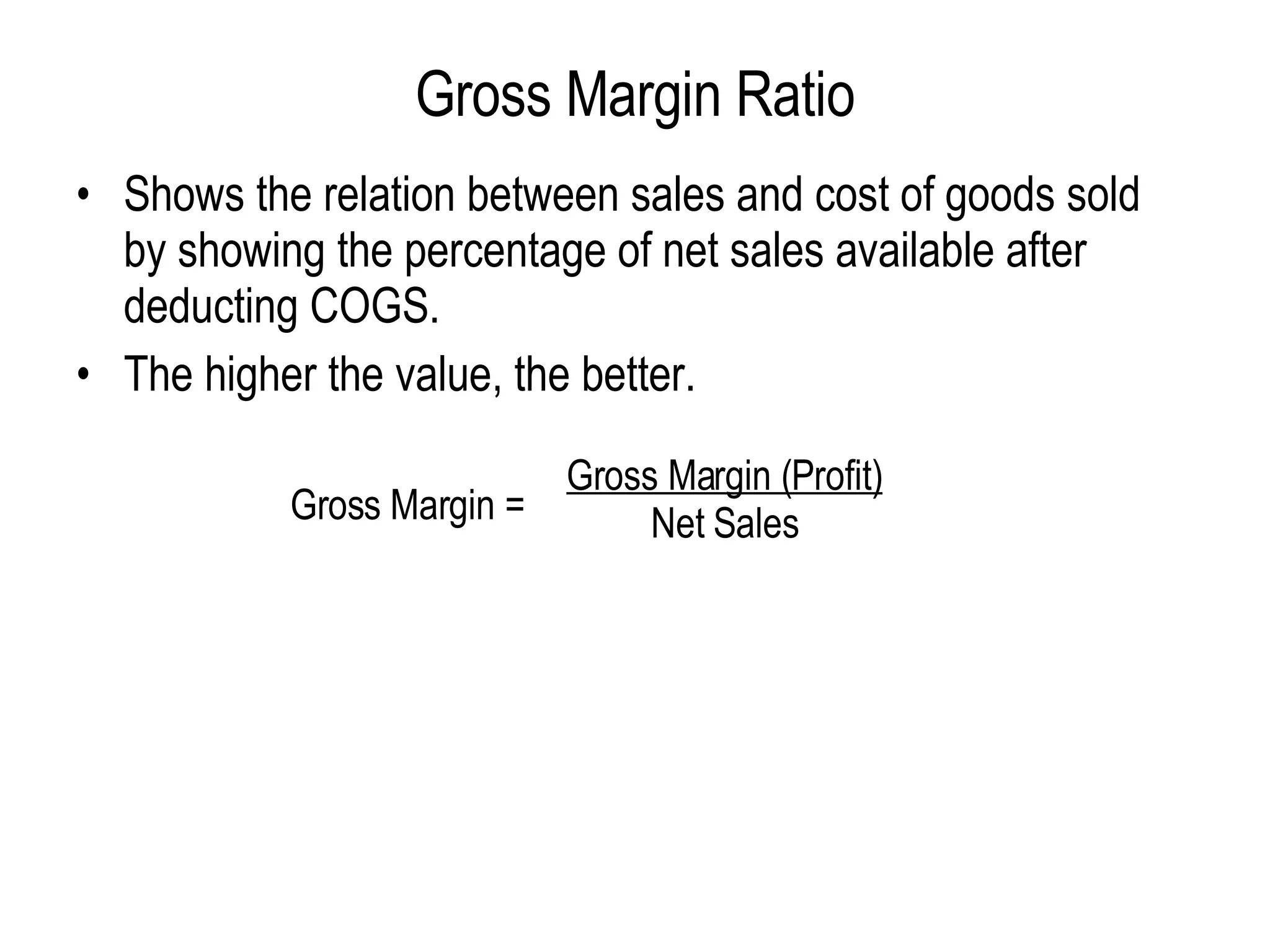 Gross Margin Ratio Shows the relation between sales and cost of goods sold by showing the percentage of net sales available after deducting COGS. The higher the value, the better. Gross Margin = Gross Margin (Profit) Net Sales 