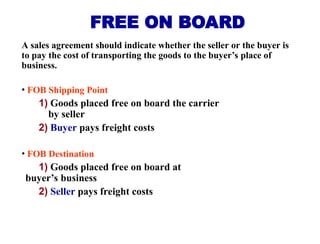 A sales agreement should indicate whether the seller or the buyer is
to pay the cost of transporting the goods to the buyer’s place of
business.
• FOB Shipping Point
1) Goods placed free on board the carrier
by seller
2) Buyer pays freight costs
• FOB Destination
1) Goods placed free on board at
buyer’s business
2) Seller pays freight costs
FREE ON BOARD
 