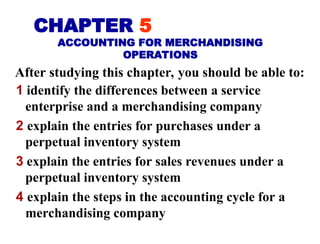 After studying this chapter, you should be able to:
1 identify the differences between a service
enterprise and a merchandising company
2 explain the entries for purchases under a
perpetual inventory system
3 explain the entries for sales revenues under a
perpetual inventory system
4 explain the steps in the accounting cycle for a
merchandising company
CHAPTER 5
ACCOUNTING FOR MERCHANDISING
OPERATIONS
 