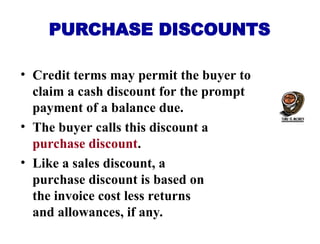 PURCHASE DISCOUNTS
• Credit terms may permit the buyer to
claim a cash discount for the prompt
payment of a balance due.
• The buyer calls this discount a
purchase discount.
• Like a sales discount, a
purchase discount is based on
the invoice cost less returns
and allowances, if any.
 