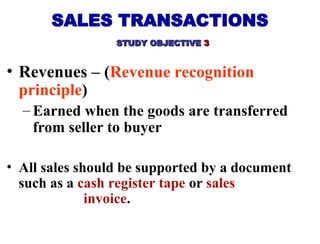 • Revenues – (Revenue recognition
principle)
– Earned when the goods are transferred
from seller to buyer
• All sales should be supported by a document
such as a cash register tape or sales
invoice.
SALES TRANSACTIONS
STUDY OBJECTIVE
STUDY OBJECTIVE 3
3
 