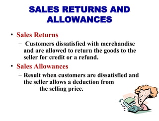 • Sales Returns
– Customers dissatisfied with merchandise
and are allowed to return the goods to the
seller for credit or a refund.
• Sales Allowances
– Result when customers are dissatisfied and
the seller allows a deduction from
the selling price.
SALES RETURNS AND
ALLOWANCES
 