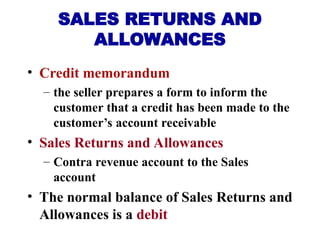 • Credit memorandum
– the seller prepares a form to inform the
customer that a credit has been made to the
customer’s account receivable
• Sales Returns and Allowances
– Contra revenue account to the Sales
account
• The normal balance of Sales Returns and
Allowances is a debit
SALES RETURNS AND
ALLOWANCES
 