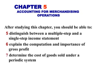 5 distinguish between a multiple-step and a
single-step income statement
6 explain the computation and importance of
gross profit
7 determine the cost of goods sold under a
periodic system
CHAPTER 5
ACCOUNTING FOR MERCHANDISING
OPERATIONS
After studying this chapter, you should be able to:
 