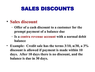 • Sales discount
– Offer of a cash discount to a customer for the
prompt payment of a balance due
– Is a contra revenue account with a normal debit
balance
• Example: Credit sale has the terms 3/10, n/30, a 3%
discount is allowed if payment is made within 10
days. After 10 days there is no discount, and the
balance is due in 30 days.
SALES DISCOUNTS
 