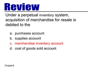 Chapter5
Under a perpetual inventory system,
acquisition of merchandise for resale is
debited to the
a. purchases account
b. supplies account
c. merchandise inventory account
d. cost of goods sold account
 