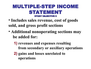 • Includes sales revenue, cost of goods
sold, and gross profit sections
• Additional nonoperating sections may
be added for:
1) revenues and expenses resulting
from secondary or auxiliary operations
2) gains and losses unrelated to
operations
MULTIPLE-STEP INCOME
STATEMENT
STUDY OBJECTIVE 5
STUDY OBJECTIVE 5
 