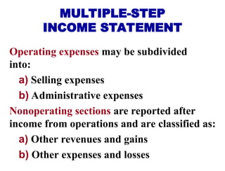 Operating expenses may be subdivided
into:
a) Selling expenses
b) Administrative expenses
Nonoperating sections are reported after
income from operations and are classified as:
a) Other revenues and gains
b) Other expenses and losses
MULTIPLE-STEP
INCOME STATEMENT
 