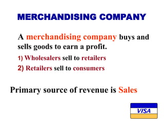 MERCHANDISING COMPANY
A merchandising company buys and
sells goods to earn a profit.
1) Wholesalers sell to retailers
2) Retailers sell to consumers
Primary source of revenue is Sales
 
