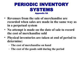PERIODIC INVENTORY
SYSTEMS
Appendix 5A
• Revenues from the sale of merchandise are
recorded when sales are made in the same way as
in a perpetual system
• No attempt is made on the date of sale to record
the cost of merchandise sold
• Physical inventories are taken at end of period to
determine:
– The cost of merchandise on hand
– The cost of the goods sold during the period
 
