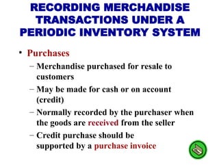 • Purchases
– Merchandise purchased for resale to
customers
– May be made for cash or on account
(credit)
– Normally recorded by the purchaser when
the goods are received from the seller
– Credit purchase should be
supported by a purchase invoice
RECORDING MERCHANDISE
TRANSACTIONS UNDER A
PERIODIC INVENTORY SYSTEM
 