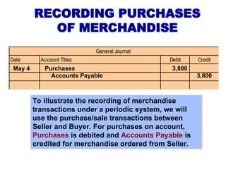 RECORDING PURCHASES
OF MERCHANDISE
To illustrate the recording of merchandise
transactions under a periodic system, we will
use the purchase/sale transactions between
Seller and Buyer. For purchases on account,
Purchases is debited and Accounts Payable is
credited for merchandise ordered from Seller.
Date Account Titles Debit Credit
General Journal
May 4 Purchases 3,800
Accounts Payable 3,800
 