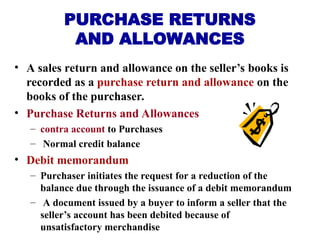 • A sales return and allowance on the seller’s books is
recorded as a purchase return and allowance on the
books of the purchaser.
• Purchase Returns and Allowances
– contra account to Purchases
– Normal credit balance
• Debit memorandum
– Purchaser initiates the request for a reduction of the
balance due through the issuance of a debit memorandum
– A document issued by a buyer to inform a seller that the
seller’s account has been debited because of
unsatisfactory merchandise
PURCHASE RETURNS
AND ALLOWANCES
 