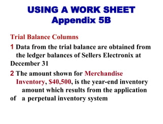 USING A WORK SHEET
Appendix 5B
Trial Balance Columns
1 Data from the trial balance are obtained from
the ledger balances of Sellers Electronix at
December 31
2 The amount shown for Merchandise
Inventory, $40,500, is the year-end inventory
amount which results from the application
of a perpetual inventory system
 