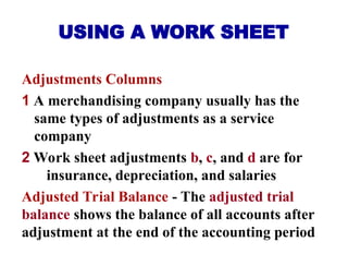USING A WORK SHEET
Adjustments Columns
1 A merchandising company usually has the
same types of adjustments as a service
company
2 Work sheet adjustments b, c, and d are for
insurance, depreciation, and salaries
Adjusted Trial Balance - The adjusted trial
balance shows the balance of all accounts after
adjustment at the end of the accounting period
 