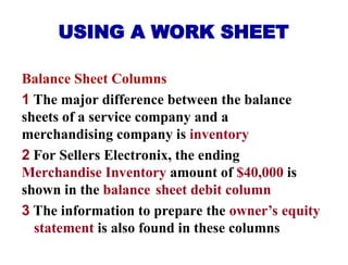 USING A WORK SHEET
Balance Sheet Columns
1 The major difference between the balance
sheets of a service company and a
merchandising company is inventory
2 For Sellers Electronix, the ending
Merchandise Inventory amount of $40,000 is
shown in the balance sheet debit column
3 The information to prepare the owner’s equity
statement is also found in these columns
 