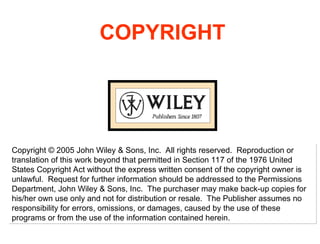 COPYRIGHT
Copyright © 2005 John Wiley & Sons, Inc. All rights reserved. Reproduction or
translation of this work beyond that permitted in Section 117 of the 1976 United
States Copyright Act without the express written consent of the copyright owner is
unlawful. Request for further information should be addressed to the Permissions
Department, John Wiley & Sons, Inc. The purchaser may make back-up copies for
his/her own use only and not for distribution or resale. The Publisher assumes no
responsibility for errors, omissions, or damages, caused by the use of these
programs or from the use of the information contained herein.
 