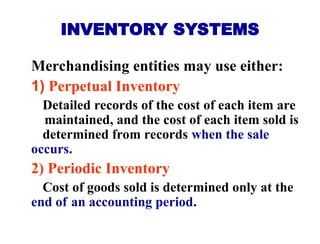 INVENTORY SYSTEMS
Merchandising entities may use either:
1) Perpetual Inventory
Detailed records of the cost of each item are
maintained, and the cost of each item sold is
determined from records when the sale
occurs.
2) Periodic Inventory
Cost of goods sold is determined only at the
end of an accounting period.
 