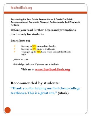 BestBookDeals.org


Accounting for Real Estate Transactions- A Guide For Public
Accountants and Corporate Financial Professionals, 2nd E by Maria
K. Davis

Before you read further: Deals and promotions
exclusively for students
Learn how to:
          Save up to 90% on used textbooks
          Save up to 30% on new textbooks
          Then get up to 70% back when you sell textbooks
          back

  Join at no cost.

  Get trial period even if you are not a student.

          Visit us at www.BestBookDeals.org



Recommended by students:
“Thank you for helping me find cheap college
textbooks. This is a great site.” (Mark)
 