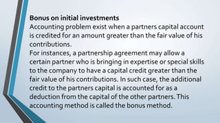 Bonus on initial investments
Accounting problem exist when a partners capital account
is credited for an amount greater than the fair value of his
contributions.
For instances, a partnership agreement may allow a
certain partner who is bringing in expertise or special skills
to the company to have a capital credit greater than the
fair value of his contributions. In such case, the additional
credit to the partners capital is accounted for as a
deduction from the capital of the other partners.This
accounting method is called the bonus method.
 