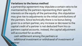 Variations to the bonus method
a partnership agreement may stipulate a certain ratio to be
maintained by the partners representing their specific
interests on the equity of the partnership. this stipulation
may give rise to adjustments to the initial contributions of
the partners. Since technically there is no bonus being
given to a certain partner, any increase or decrease to the
capital credit of a partner is not deducted from his co-
partners capital accounts. instead, the capital adjustment
will accounted for as either;
cash settlement among the partners or
additional investment or withdrawal of investment of
partner
 