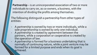 Partnership – is an unincorporated association of two or more
individuals to carry on, as co-owners, a business, with the
intention of dividing the profits among themselves.
The following distinguish a partnership from other types of
entities:
- A partnership is owned by two or more individuals, while a
sole proprietorship is owned by only one individual.
- A partnership is created by agreement between the
partners, while a corporation or cooperative is created by
the operation of law.
- A partnership is formed for a business undertaking that is
normally of continuing nature, while a joint venture may be
formed for a limited purpose and ends when its goal is
achieved.
 
