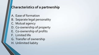 Characteristics of a partnership
A. Ease of formation
B. Separate legal personality
C. Mutual agency
D. Co-ownership of property
E. Co-ownership of profits
F. Limited life
G. Transfer of ownership
H. Unlimited liabity
 