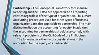 Partnership –The Conceptual Framework for Financial
Reporting and the PFRSs are applicable to all reporting
entities regardless of the type of organization.Thus, most
accounting procedures used for other types of business
organizations are also applicable to partnership.The main
distinction lies on the accounting for equity. In addition,
the accounting for partnerships should also comply with
relevant provisions of the Civil Code of the Philippines.
The following are the major considerations in the
accounting for the equity of a partnership:
 