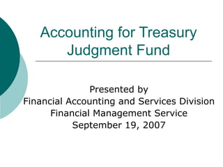 Accounting for Treasury Judgment Fund Presented by Financial Accounting and Services Division Financial Management Service September 19, 2007 