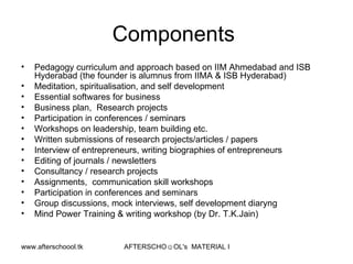 Components  Pedagogy curriculum and approach based on IIM Ahmedabad and ISB Hyderabad (the founder is alumnus from IIMA & ISB Hyderabad) Meditation, spiritualisation, and self development  Essential softwares for business Business plan,  Research projects Participation in conferences / seminars Workshops on leadership, team building etc.  Written submissions of research projects/articles / papers Interview of entrepreneurs, writing biographies of entrepreneurs Editing of journals / newsletters Consultancy / research projects  Assignments,  communication skill workshops Participation in conferences and seminars Group discussions, mock interviews, self development diaryng  Mind Power Training & writing workshop (by Dr. T.K.Jain)  