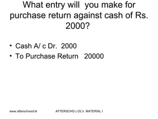What entry will  you make for purchase return against cash of Rs. 2000?  Cash A/ c Dr.  2000 To Purchase Return  20000 