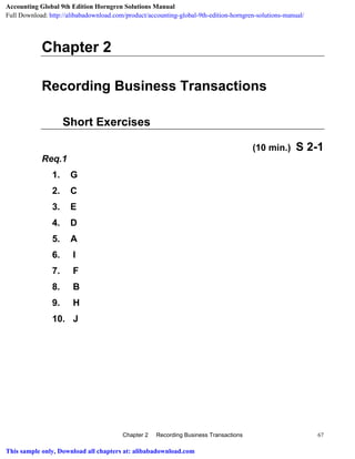 Chapter 2 Recording Business Transactions 67
Chapter 2
Recording Business Transactions
Short Exercises
(10 min.) S 2-1
Req.1
1. G
2. C
3. E
4. D
5. A
6. I
7. F
8. B
9. H
10. J
Accounting Global 9th Edition Horngren Solutions Manual
Full Download: http://alibabadownload.com/product/accounting-global-9th-edition-horngren-solutions-manual/
This sample only, Download all chapters at: alibabadownload.com
 