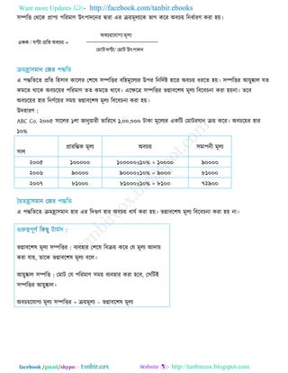 Want more Updates  http://facebook.com/tanbir.ebooks
facebook /gmail/skype: - http://tanbircox.blogspot.com
঳ম্পরি তথরক প্রা঩য ঩রযভাণ্ উৎ঩ােরনয ৈাযা এয ে়েভূরযরক বাগ করয অফচ়ে রনধিাযণ্ কযা ঴়ে।
এ ঩দ্ধরেরে প্ররে র঴঳াফ কাররয ত঱রল ঳ম্পরিয ফর঴ভূররযয উ঩য রনরেিষ্ট ঴ারয অফচ়ে ধযরে ঴়ে। ঳ম্পরিয আ়েুষ্কার মে
কভরে থারক অফচর়েয ঩রযভাণ্ েে কভরে থারফ। এরিরত্র ঳ম্পরিয বগ্নাফর঱ল ভূরয রফরফচনা কযা ঴়েনা। েরফ
অফচর়েয ঴ায রনণ্ির়েয ঳ভ়ে বগ্নাফর঱ল ভূরয রফরফচনা কযা ঴়ে।
উে঴াযণ্ :
ABC Co. ২০০৫ ঳াররয ১রা জানু়োযী োরযরখ ১,০০,০০০ িাকা ভূররযয একরি তভািযমান ে়ে করয। অফচর়েয ঴ায
১০%
঳ার
প্রাযরম্ভক ভূরয অফচ়ে ঳ভা঩নী ভূরয
২০০৫ ১০০০০০ ১০০০০০x১০% = ১০০০০ ৯০০০০
২০০৬ ৯০০০০ ৯০০০০x১০% = ৯০০০ ৮১০০০
২০০৭ ৮১০০০ ৮১০০০x১০% = ৮১০০ ৭২৯০০
এ ঩দ্ধরেরে েভহ্রা঳ভান ঴ায এয রেগুণ্ ঴ায অফচ়ে ধামি কযা ঴়ে। বগ্নাফর঱ল ভূরয রফরফচনা কযা ঴়ে না।
বগ্নাফর঱ল ভূরয :঳ম্পরিয ফযফ঴ায ত঱রল রফে়ে করয তম ভূরয আো়ে
কযা মা়ে, োরক বগ্নাফর঱ল ভূরয ফরর।
আ়েুষ্কার :঳ম্পরি তভাি তম ঩রযভাণ্ ঳ভ়ে ফযফ঴ায কযা ঴রফ, ত঳রিই
঳ম্পরিয আ়েুষ্কার।
অফচ়েরমাগয ভূরয =঳ম্পরিয ে়েভূরয – বগ্নাফর঱ল ভূরয
 