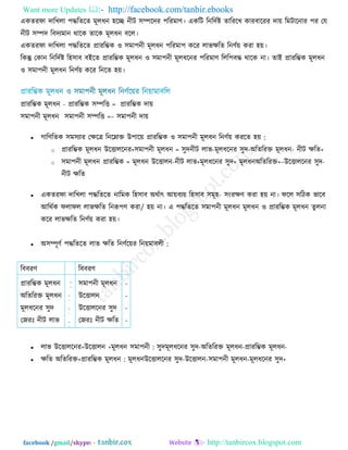 Want more Updates  http://facebook.com/tanbir.ebooks
facebook /gmail/skype: - http://tanbircox.blogspot.com
একেযপা োরখরা ঩দ্ধরেরে ভূরধন ঴রে নীি ঳ম্পরেয ঩রযভাণ্। একরি রনরেিষ্ট োরযরখ কাযফারযয ো়ে রভিারনায ঩য তম
নীি ঳ম্পে রফেযভান থারক োরক ভূরধন ফরর।
একেযপা োরখরা ঩দ্ধরেরে প্রাযরম্ভক ঑ ঳ভা঩নী ভূরধন ঩রযভা঩ করয রাবিরে রনণ্ি়ে কযা ঴়ে।
রকন্তু তকান রনরেিষ্ট র঴঳াফ ফইরে প্রাযরম্ভক ভূরধন ঑ ঳ভা঩নী ভূরধরনয ঩রযভাণ্ ররর঩ফদ্ধ থারক না। োই প্রাযরম্ভক ভূরধন
঑ ঳ভা঩নী ভূরধন রনণ্ি়ে করয রনরে ঴়ে।
প্রাযরম্ভক ভূরধন =প্রাযরম্ভক ঳ম্পরি- প্রাযরম্ভক ো়ে
঳ভা঩নী ভূরধন =঳ভা঩নী ঳ম্পরি – ঳ভা঩নী ো়ে
 গারণ্রেক ঳ভ঳যায তিরত্র রনরনাক্ত উ঩ার়ে প্রাযরম্ভক ঑ ঳ভা঩নী ভূরধন রনণ্ি়ে কযরে ঴়ে :
o প্রাযরম্ভক ভূরধন =঳ভা঩নী ভূরধন+উরিাররনয ঳ুে +নীি িরে-অরেরযক্ত ভূরধন-ভূরধরনয ঳ুে-নীি রাব
o ঳ভা঩নী ভূরধন =প্রাযরম্ভক ভূরধন +অরেরযক্তভূরধন+ভূরধরনয ঳ুে+নীি রাব-উরিারন –উরিাররনয ঳ুে-
নীি িরে
 একেযপা োরখরা ঩দ্ধরেরে নারভক র঴঳াফ অথিাৎ আ়ে -ফয়ে র঴঳াফ ঳ভূ঴ ঳ংযিণ্ কযা ঴়ে না। পরর ঳রিক বারফ
আরথিক পরাপর /রাবিরে রনরূ঩ণ্ কযা ঴়ে না। এ ঩দ্ধরেরে ঳ভা঩নী ভূরধন ভূরধন ঑ প্রাযরম্ভক ভূরধন েুরনা
করয রাবিরে রনণ্ি়ে কযা ঴়ে।
 অ঳ম্পূণ্ি ঩দ্ধরেরে রাব িরে রনণ্ির়েয রন়েভাফরী :
 রাব :঳ভা঩নীভূরধন+উরিারন+উরিাররনয ঳ুে -প্রাযরম্ভক ভূরধন-অরেরযক্ত ভূরধন-ভূরধরনয ঳ুে
 িরে :প্রাযরম্ভক ভূরধন+অরেরযক্ত ভূরধন +ভূরধরনয ঳ুে-঳ভা঩নী ভূরধন-উরিারন-উরিাররনয ঳ুে
রফফযণ্ রফফযণ্
প্রাযরম্ভক ভূরধন
অরেরযক্ত ভূরধন
ভূরধরনয ঳ুে
তজযিঃ নীি রাব
঳ভা঩নী ভূরধন
উরিারন
উরিাররনয ঳ুে
তজযিঃ নীি িরে
-
-
-
-
 