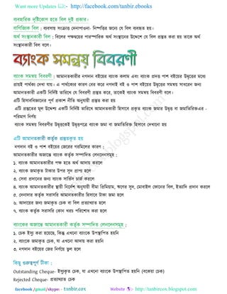 Want more Updates  http://facebook.com/tanbir.ebooks
facebook /gmail/skype: - http://tanbircox.blogspot.com
: ফযফ঳া়ে ঳ংোি তেনা -঩া঑না রনষ্পরিয জরনয তম রফর ফযফহৃে ঴়ে।
: রফররয ঩িৈর়েয ঩াযস্পারযক অথি ঳ংস্থারনয উরের঱ তম রফর প্রস্তুে কযা ঴়ে োরক অথি
঳ংস্থানকাযী রফর ফরর।
: আভানেকাযীয নগোন ফইর়েয ফযাংক করাভ এফং ফযাংক প্রেি ঩া঱ ফইর়েয উৈৃরিয ভরধয
প্রা়েই ঩াথিকয তেখা মা়ে। এ ঩াথিরকযয কাযণ্ তফয করয নগোই ফই ঑ ঩া঱ ফইর়েয উৈৃরিয ঳ভন্ব়ে ঳াধরযন জনয
আভানেকাযী একরি রনরেিষ্ট োরযরখ তম রফফযণ্ী প্রস্তুে করয, োরকই ফযাংক ঳ভন্ব়ে রফফযণ্ী ফরর।
এরি র঴঳াফরফজ্ঞারনয ঩ূণ্ি প্রকা঱ নীরে অনুমা়েী প্রস্তুে কযা ঴়ে
এরি প্রস্তুরেয ভূর উরে঱য একরি রনরেিষ্ট োরযরখ আভানেকাযী র঴঳ারফ প্রকৃ ে ফযাংক জভায উৈৃি ফা জভারেরযক্ত -এয
঩রযভাণ্ রনণ্ি়ে
ফযাংক ঳ভন্ব়ে রফফযণ্ীয উৈৃিরকই উৈৃি঩রত্র ফযাংক জভা ফা জভারেরযক্ত র঴঳ারফ তেখারনা ঴়ে
নগোন ফই ঑ ঩া঱ ফইর়েয তজরযয গযরভররয কাযণ্ :
আভানেকাযীয অজারন্ত ফযাংক কেৃিক ঳ম্পারেে তরনরেন঳ভূ঴ :
১. ফযাংক আভানেকাযীয ঩ি ঴রে অথি আো়ে কযরর
২. ফযাংক জভাকৃ ে িাকায উ঩য ঳ুে প্রা঩য ঴রর
৩. ত঳ফা প্রোরনয জনয ফযাংক ঳ারবি঳ চাজি কযরর
৪. ফযাংক আভানেকাযীয স্থা়েী রনরেি঱ অনুমা়েী ফীভা রপ্ররভ়োভ, ঋরণ্য ঳ুে, তভাফাইর তপারনয রফর, ইেযারে প্রোন কযরর
৫. তেনাোয কেৃিক ঳যা঳রয আভানেকাযীয র঴঳ারফ িাকা জভা ঴রর
৬. আোর়েয জনয জভাকৃ ে তচক ফা রফর প্রেযাখযাে ঴রর
৭. ফযাংক কেৃিক ঳যা঳রয তকান খযচ ঩রযর঱াধ কযা ঴রর
:
১. তচক ই঳ুয কযা ঴র়েরছ, রকন্তু এখরনা ফযাংরক উ঩স্থার঩ে ঴়েরন
২. ফযাংরক জভাকৃ ে তচক, মা এখরনা আো়ে কযা ঴়েরন
৩. নগোন ফইর়েয তজয রনণ্ির়ে বু র ঴রর
Outstanding Cheque- ই঳ুযকৃ ে তচক, মা এখরনা ফযাংরক উ঩স্থার঩ে ঴়েরন )ফরক়ো তচক(
Rejected Cheque- প্রেযাথযাে তচক
 