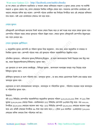 Want more Updates  http://facebook.com/tanbir.ebooks
facebook /gmail/skype: - http://tanbircox.blogspot.com
তম ঳ফ ত঱়োয এয ভাররকগণ্ অগ্রারধকায ঑ ঳াধাযণ্ ত঱়োয ভাররকরেয রবযাং঱ ঑ ভূরধন তপযে তেফায ঩য অফর঱ষ্ট
রবযাং঱ ঑ ভূরধন তপযে ঩া়ে, ত঳঳ফ ত঱়োযরক রফররম্বে োফীমুক্ত ত঱়োয ফরর। ঳াধাযণ্ে তকাম্পারনয প্রফেিরকযা এই
ধযরনয ত঱়োরযয ভাররক ঴র়ে থারকন। তকাম্পারন গিরনয প্রাথরভক ফয়ে রনফিার঴য রফ঩যীরে োযা এই ত঱়োরযয ভাররকানা
রাব করযন। োই এরক প্রফেিকরেয ত঱়োয঑ ফরা ঴র়ে থারক।
তমৌথভূরধনী তকাম্পারনগুররা জনগরণ্য রনকি োরেয ত঱়োয রফে়ে করয তম অথি ঳ংগ্র঴ করয োরক ত঱়োয ভূরধন ফরর।
তকাম্পারনয ঩রযরভর ফরন্ধয ত঱়োয ভূরধরনয ঩রযভাণ্ উরেখ থারক। ত঱়োয ভূরধন তমৌথভূরধনী তকাম্পারনয উৈৃি঩রত্রয
ো়ে ঩ার঱ তেখারনা ঴়ে।
১ .অনুরভারেে ভূরধন :তকাম্পারন তম ঩রযভাণ্ ভূরধন রনর়ে অনুরভােন রাব করয, োরক অনুরভারেে ফা নাভভাত্র ফা
রনফরন্ধে ভূরধন ফরর। তকাম্পারন গিরনয ঳ভ়ে এই ভূরধরনয ঩রযভাণ্ স্মাযকররর঩রে উরেরখে থারক।
২ .ই঳ুযকৃ ে/রফরররমাগয/ফণ্টনরমাগয ভূরধন:রনফরন্ধে ভূরধরনয তম অং঱ জন঳াধাযরণ্য রনকি রফের়েয জনয ই঳ুয কযা
঴়ে, োরক ই঳ুযকৃ ে /রফরররমাগয/ফণ্টনরমাগয ভূরধন ফরর।
৩ .রফররকৃ ে ভূরধন:ই঳ুযকৃে ভূরধরনয তম অং঱ তকনায জনয জন঳াধাযণ্ েযখারস্তয ভাধযরভ ঳াড়া রের়েরছ োরক
রফররকৃ ে ভূরধন ফরর।
৪ .েরফকৃ ে ভূরধন:রফররকৃ ে ভূরধরনয তম অং঱ ঩রযর঱াধ কয ায জনয ত঱়োয তেোগণ্রক রনরেি঱ তে়ো ঴র়েরছ োরক
েরফকৃ ে ভূরধন ফরর।
৫ .আো়েকৃ ে ফা ঩রযর঱ারধে ভূরধন:েরফকৃ েভূরধরনয তম অং঱ ত঱়োযর঴াল্ডাযযা ঩রযর঱াধ করযরছন োরক আো়েকৃ ে
ফা ঩রযর঱ারধে ভূরধন ফরর।
উে঴াযণ্-
ধরয XYZ রররভরিড তকাম্পারনয স্মাযকররর঩রে অনুরভারেে ভূরধরনয ঩রযভাণ্ ১,০০,০০,০০,০০০ িাকা। মা ১০০ িাকা
ভূররযয ১,০০,০০,০০০ ত঱়োরয রফবক্ত। প্রাথরভকবারফ XYZ রররভরিড তকাম্পারন ১০ .০০.০০০ত঱়োয ই঳ুয করয। মায
রফ঩যীরে ১২,০০,০০০ ত঱়োরযয আরফেন জভা ঩রড়। XYZ রররভরিড তকাম্পারন ১০,০০,০০০ ত঱়োরযয আরফেন ভঞ্জুয
করয এফং প্ররেরি ত঱়োরযয রফ঩যীরে ৩০ িাকা করয েরফ করয )আরফেরন২০঑ আফণ্টরন১০িাকা(।১ ,০০,০০০
ত঱়োরযয ভাররক েররফয িাকা ঩রযর঱ারধ ফযথি ঴়ে।
 