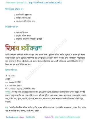 Want more Updates  http://facebook.com/tanbir.ebooks
facebook /gmail/skype: - http://tanbircox.blogspot.com
 কামিরফফযনী প্রস্তুেকযণ্
 রফ঩যীে োরখরা তে়ো
 বু র ঳ংর঱াধনী োরখরা তে়ো
 তরনরেন রফরেলণ্
 জ঵ ারফো োরখরা প্রোন
 জ঵ ারফোয েথয ঳ভূ঴ খরে়োরন স্থানান্তয

প্ররেরি তরনরেন ফযফ঳ার়েয আরথিক অফস্থায উ঩য প্রবাফ তপরর। েুেযপা োরখরা ঩দ্ধরে অনু঳ারয এ প্রবাফ েুরি ঩রিয
উ঩য )তডরফি তেরডি(঳ভবারফ ঩রযররিে ঴়ে। তরনরেরনয এই প্রবাফ আরথিক অফস্থায উ঩য রনরেিষ্টবারফ ঩মিরফিরণ্য
জনয ফযফহৃে ঴়ে র঴঳াফ ঳ভীকযণ্। এক কথা়ে, র঴঳াফ ঳ভীকযরণ্য ৈাযা একরি তরনরেরনয প্রবাফ ঳রিকবারফ ঳ম্পূণ্ি
র঴঳াফ ফযফস্থায ভরধয রচরিে কযা মা়ে।
A = L + OE
এখানে,
A = Assets (সম্পত্তি)
L = Liabilities (দায়)
OE = Owner’s Equity (মাত্তিকাো স্বত্ত্ব)
: ঳ম্পরি ঴ররা প্ররেিারনয ভাররকানাধীন এফং তকান ফস্তু মা প্ররেিানরক বরফলযে ঳ুরফধা প্রোন কযরফ। ঳ম্পরি
঳াধাযণ্ে ভূরধনজােী়ে ফয়ে তথরক ঳ৃরষ্ট ঴়ে এফং বরফলযে ঳ুরফধা প্রোন করয। তমভন- আ঳ফাফ঩ত্র, োরানরকািা, ফরক়ো
আ়ে, অরগ্রভ ফয়ে, ঳ুনাভ, ঩যারিন্ট, তেডভাকি, নগে জভা, ফযাংরক জভা, রাব-তরাক঳ান আফণ্টন র঴঳ারফয তডরফি উৈৃি,
ইেযারে।
঳ম্পরিয রফ঩যীরে ভাররক ফযেীে েৃেী়ে ঩রিয োফীরক ো়ে ফরর। তমভনরফরফধ ঩া঑নাোয -, প্ররে়ে রফর, ফরক়ো
ফয়ে, অনু঩ারজিে আ়ে, ঋণ্঩ত্র, ফন্ধকী ঋণ্, ইেযারে।
 