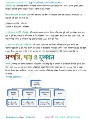 Want more Updates  http://facebook.com/tanbir.ebooks
facebook /gmail/skype: - http://tanbircox.blogspot.com
: ঳ম্পরিয রফ঩যীরে ভারররকয োফীরক ভাররকানা স্বত্ত্ব ফা ভূরধন ফরর। তমভন- ত঱়োয ভূরধন, ত঱়োয
অরধ঴ায, জভাকৃ ে ভুনাপা, ঳াধাযণ্ ঳রিরে, রফর঱ল ঳রিরে, ইেযারে।
প্ররেযকরি তরনরেন এই র঴঳াফ ঳ভীকযরণ্য উ঩য প্রবাফ তপরর। তরনরেরনয এই
প্রবাফরক েুই বারগ বাগ কযা মা়ে-
১ .঩রযভাণ্গে ফা নীি ঩রযফেিন
২ .গুণ্গে ফা কািারভাগে ঩রযফেিন
১. মরে তকারনা তরনরেরনয ৈাযা র঴঳াফ ঳ভীকযরণ্য েুই ঩া঱ই ঳ভ঩রযভাণ্ অংক ৈাযা
হ্রা঳ ফা ফৃরদ্ধ ঴়ে, ো঴রর ো ঩রযভাণ্গে ফা নীি ঩রযফেিন। তমভন- নগরে তফেন প্রোন কযা ঴ররা ২,০০০ িাকা। এয
পরর ঳ম্পরি (নগে) ঑ ভাররকানা স্বত্ত্ব (তফেন) উব়েই ২,০০০ িাকা হ্রা঳ ঩া়ে।
২. : মরে তকারনা তরনরেরনয ৈাযা র঴঳াফ ঳ভীকযরণ্য শুধুভাত্র একরি ঩া঱
঩রয঩ূযকবারফ হ্রা঳ ঑ ফৃরদ্ধ ঩া়ে, ো঴রর ো গুণ্গে ফা কািারভাগে ঩রযফেিন। তমভন- নগরে আ঳ফাফ঩ত্র ে়ে কযা ঴ররা
৫,০০০ িাকা। এয পরর ঳ম্পরি (নগে) একফায হ্রা঳ ঩া়ে, এফং আরযকফায ঳ম্পরি (আ঳ফাফ঩ত্র) ফৃরদ্ধ ঩া়ে।
: ঳ম্পরি ঴র ফযফ঳া়ে প্ররেিারনয রন়েন্ত্রণ্াধীন এভন রকছু ফস্তু ফা উ঩াোন মা প্ররেিানরক বরফলযে ঳ুরফধা প্রোন
করয। তকান Cost-এয তম অং঱ ফযফ঳া়ে প্ররেিারনয ফেিভান র঴঳াফকারর ফযফহৃে ঴়ে, ো Expense (ফয়ে ফা খযচ)
র঴র঳রফ রফরফচয ঴়ে। অনযরেরক, Cost-এয তম অং঱ ফযফ঳া়ে প্ররেিারনয ফেিভান র঴঳াফকারর ফযফহৃে ঴়ে না, ো-ই Asset
ফা ঳ম্পরি।
 