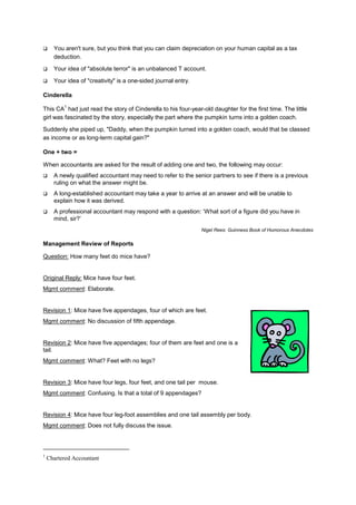 ! You aren't sure, but you think that you can claim depreciation on your human capital as a tax
deduction.
! Your idea of "absolute terror" is an unbalanced T account.
! Your idea of "creativity" is a one-sided journal entry.
Cinderella
This CA
1
had just read the story of Cinderella to his four-year-old daughter for the first time. The little
girl was fascinated by the story, especially the part where the pumpkin turns into a golden coach.
Suddenly she piped up, "Daddy, when the pumpkin turned into a golden coach, would that be classed
as income or as long-term capital gain?"
One + two =
When accountants are asked for the result of adding one and two, the following may occur:
! A newly qualified accountant may need to refer to the senior partners to see if there is a previous
ruling on what the answer might be.
! A long-established accountant may take a year to arrive at an answer and will be unable to
explain how it was derived.
! A professional accountant may respond with a question: ‘What sort of a figure did you have in
mind, sir?’
Nigel Rees: Guinness Book of Humorous Anecdotes
Management Review of Reports
Question: How many feet do mice have?
Original Reply: Mice have four feet.
Mgmt comment: Elaborate.
Revision 1: Mice have five appendages, four of which are feet.
Mgmt comment: No discussion of fifth appendage.
Revision 2: Mice have five appendages; four of them are feet and one is a
tail.
Mgmt comment: What? Feet with no legs?
Revision 3: Mice have four legs, four feet, and one tail per mouse.
Mgmt comment: Confusing. Is that a total of 9 appendages?
Revision 4: Mice have four leg-foot assemblies and one tail assembly per body.
Mgmt comment: Does not fully discuss the issue.
1
Chartered Accountant
 