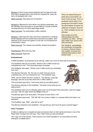 Revision 5: Each mouse comes equipped with four legs and a tail.
Each leg is equipped with a foot at the end opposite the body; the
tail is not equipped with a foot.
Mgmt comment: Descriptive but not decisive.
Revision 6: Allotment for mice will be: four leg-foot assemblies, one
tail. Deviation from this policy is not permitted as it would constitute
mis-apportionment of scarce appendage assets.
Mgmt comment: Too authoritative, stifles creativity.
Revision 7: Mice have four feet; each foot is attached to a small leg
joined integrally with the overall mouse structural sub-system. Also
attached to the mouse sub-system is a thin tail, non functional and
ornamental in nature.
Mgmt comment: Too verbose and scientific. Answer the question.
Final Revision: Mice have four feet.
Mgmt comment: Approved.
Embezzlement
A Mafia Godfather, accompanied by his attorney, walks into a room to meet with his accountant.
The Godfather asks the accountant, "Where is the 3 million bucks you
embezzled from me? " The accountant does not answer.
The Godfather asks again, "Where is the 3 million bucks you embezzled
from me?"
The attorney interrupts, "Sir, the man is a deaf mute and cannot
understand you, but I can interpret for you." The Godfather says,
"Well...ask him where the damn money is" The attorney, using sign
language, asks the accountant where the 3 million dollars is.
The accountant signs back, "I don't know what you are talking about."
The attorney interprets to the Godfather, "He doesn't know what you are
talking about."
The Godfather pulls out a 9 millimeter pistol, puts it to the temple of the accountant, cocks the trigger
and says, "Ask him again where the #$&@ money is!"
The attorney signs to the accountant, "He wants to know where it is!"
The accountant signs back, "OK! OK! OK!, the money is hidden in a suitcase behind the shed in my
backyard!"
The Godfather says, "Well....what did he say?"
The attorney interprets to the Godfather, "He says that you don't have the guts to pull the trigger."
Heart Transplant
A fellow is walking into a hospital and sees two doctors down on their hands and knees in one of the
flower beds. He goes over and says, "Can I help? Have you lost something?"
"No," says one of the doctors. "We're about to do a heart transplant on an accountant and we're
looking for a suitable stone."
When we started looking for
jokes about accountants, we
found it was not easy. This is a
profession which stays in the
background and doesn’t excite
the same degree of passion as
politicians or lawyers. Good for
us. That’s probably why we are
still alive.
Not a single one of the
following jokes has been
created at our office – all have
been stolen from various web-
sites and books.
We, therefore, acknowledge
the contribution of thousands
of unsung, unknown heroes
who created, borrowed and
polished these jokes to their
present state.
 