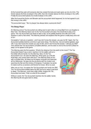 At the funeral they wait until everyone else has viewed the body and each goes up one at a time. The
Doctor places the thick envelope in the coffin, then the minister places his thick envelope in the coffin.
Finally the accountant places his small envelope in the coffin.
After the funeral the Doctor and Minister ask the accountant what happened, for he had agreed to put
the money in the coffin.
The accountant says, " But my lawyer has always taken a personal check!"
The Sleepy Player
An Attorney and an Tax Accountant are sitting next to each other on a long flight from Los Angeles to
New York. The Attorney leans over to the Tax Accountant and asks if he would like to play a fun
game. The Tax Accountant just wants to take a nap, so he politely declines and rolls over to the
window to catch a few winks. The Attorney persists and explains that the game is really easy and a lot
of fun.
He explains 'I ask you a question , and if you don't know the answer, you pay me $5.' Again, the Tax
Accountant politely declines and tries to get some sleep. The Attorney, now somewhat agitated, says
'OK, if you don't know the answer you pay me $5, and if I don't know the answer, I will pay you $50!'
This catches the Tax Accountant's complete attention, and he sees no end to this torment unless he
plays, so he agrees to the game.
The Attorney asks the first question. 'What's the distance from the earth to the moon?' The Tax
Accountant doesn't say a word, reaches in to his wallet, pull out a
five-dollar bill and hands it to the Attorney. Now, it's the Tax
Accountant's turn. He asks the Attorney: 'What goes up a hill with
three legs, and comes down with four?' The Attorney looks at him
with a puzzled look. He takes out his laptop computer and searches
all his references. He taps into the air-phone with his modem and
searches the Net and the Library of Congress. Frustrated, he sends
E-mails to all his co-workers and friends he knows. All to no avail.
After over an hour, he wakes the Tax Accountant and hands him $50.
The Tax Accountant politely takes the $50 and turns away to get back
to sleep. The Attorney, more that a little miffed, shakes the Tax
Accountant and asks, 'Well, so what IS the answer?'
Without a word, the Tax Accountant reaches into his wallet, hands
the Attorney $5 and goes back to sleep.
 