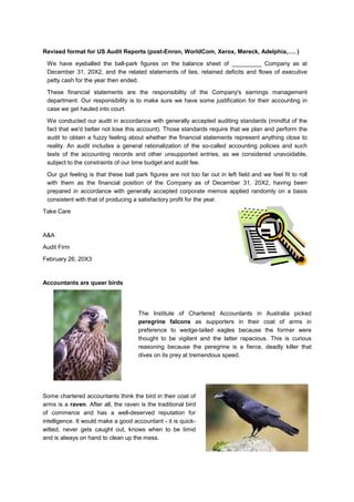 Revised format for US Audit Reports (post-Enron, WorldCom, Xerox, Mereck, Adelphia,…. )
We have eyeballed the ball-park figures on the balance sheet of _________ Company as at
December 31, 20X2, and the related statements of lies, retained deficits and flows of executive
petty cash for the year then ended.
These financial statements are the responsibility of the Company's earnings management
department. Our responsibility is to make sure we have some justification for their accounting in
case we get hauled into court.
We conducted our audit in accordance with generally accepted auditing standards (mindful of the
fact that we'd better not lose this account). Those standards require that we plan and perform the
audit to obtain a fuzzy feeling about whether the financial statements represent anything close to
reality. An audit includes a general rationalization of the so-called accounting policies and such
tests of the accounting records and other unsupported entries, as we considered unavoidable,
subject to the constraints of our time budget and audit fee.
Our gut feeling is that these ball park figures are not too far out in left field and we feel fit to roll
with them as the financial position of the Company as of December 31, 20X2, having been
prepared in accordance with generally accepted corporate memos applied randomly on a basis
consistent with that of producing a satisfactory profit for the year.
Take Care
A&A
Audit Firm
February 26, 20X3
Accountants are queer birds
The Institute of Chartered Accountants in Australia picked
peregrine falcons as supporters in their coat of arms in
preference to wedge-tailed eagles because the former were
thought to be vigilant and the latter rapacious. This is curious
reasoning because the peregrine is a fierce, deadly killer that
dives on its prey at tremendous speed.
Some chartered accountants think the bird in their coat of
arms is a raven. After all, the raven is the traditional bird
of commerce and has a well-deserved reputation for
intelligence. It would make a good accountant - it is quick-
witted, never gets caught out, knows when to be timid
and is always on hand to clean up the mess.
 