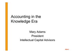 Accounting in the
Knowledge Era

              Mary Adams
               President
     Intellectual Capital Advisors


                                     ICA-1
 