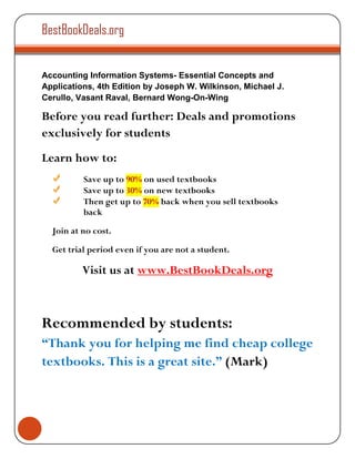 BestBookDeals.org


Accounting Information Systems- Essential Concepts and
Applications, 4th Edition by Joseph W. Wilkinson, Michael J.
Cerullo, Vasant Raval, Bernard Wong-On-Wing

Before you read further: Deals and promotions
exclusively for students
Learn how to:
          Save up to 90% on used textbooks
          Save up to 30% on new textbooks
          Then get up to 70% back when you sell textbooks
          back

  Join at no cost.

  Get trial period even if you are not a student.

          Visit us at www.BestBookDeals.org



Recommended by students:
“Thank you for helping me find cheap college
textbooks. This is a great site.” (Mark)
 