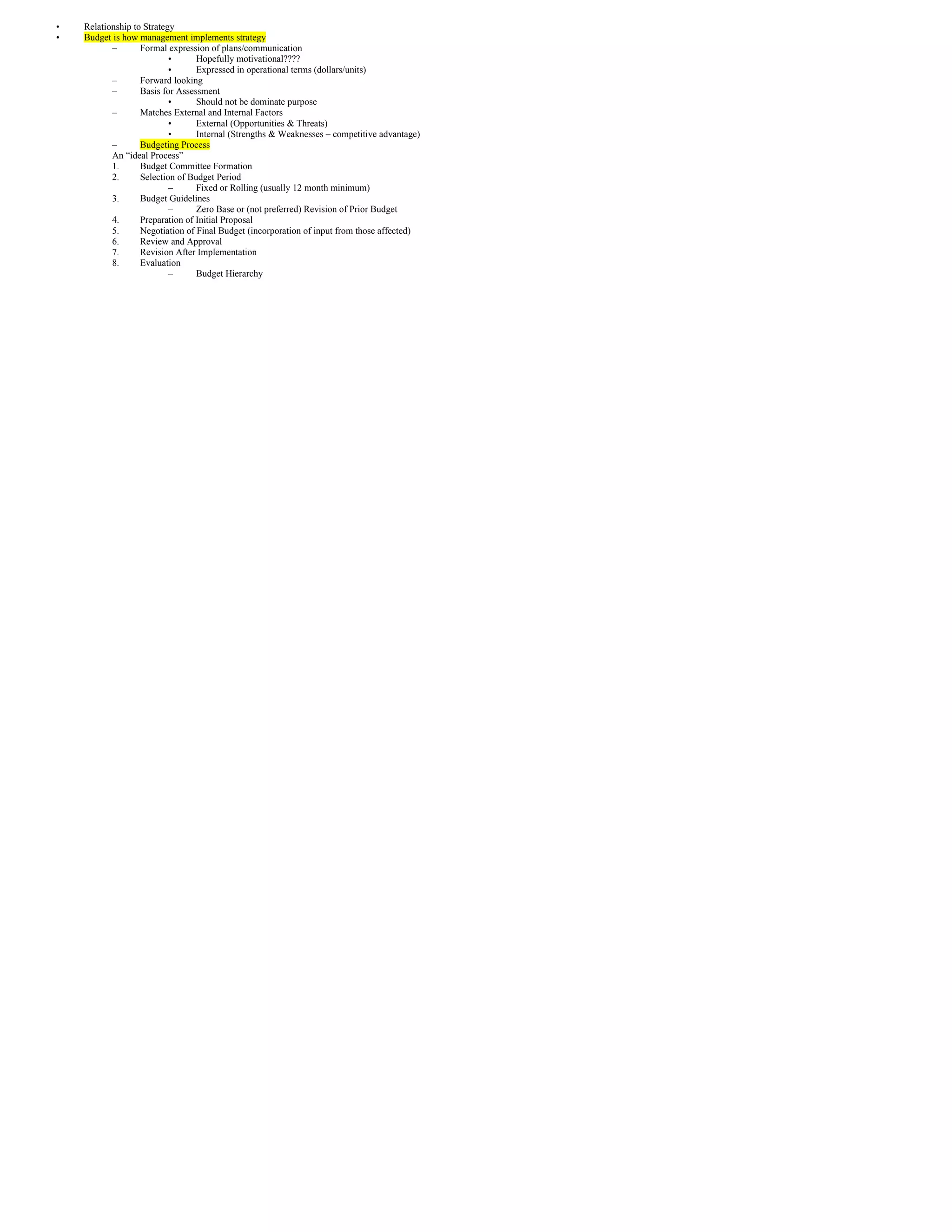 •   Relationship to Strategy
•   Budget is how management implements strategy
           –       Formal expression of plans/communication
                           •      Hopefully motivational????
                           •      Expressed in operational terms (dollars/units)
           –       Forward looking
           –       Basis for Assessment
                           •      Should not be dominate purpose
           –       Matches External and Internal Factors
                           •      External (Opportunities & Threats)
                           •      Internal (Strengths & Weaknesses – competitive advantage)
           –       Budgeting Process
           An “ideal Process”
           1.      Budget Committee Formation
           2.      Selection of Budget Period
                           –      Fixed or Rolling (usually 12 month minimum)
           3.      Budget Guidelines
                           –      Zero Base or (not preferred) Revision of Prior Budget
           4.      Preparation of Initial Proposal
           5.      Negotiation of Final Budget (incorporation of input from those affected)
           6.      Review and Approval
           7.      Revision After Implementation
           8.      Evaluation
                           –      Budget Hierarchy
 