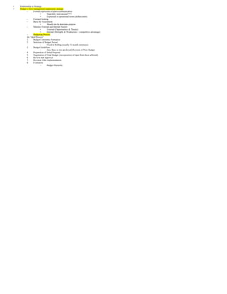 •   Relationship to Strategy
•   Budget is how management implements strategy
           –       Formal expression of plans/communication
                           •      Hopefully motivational????
                           •      Expressed in operational terms (dollars/units)
           –       Forward looking
           –       Basis for Assessment
                           •      Should not be dominate purpose
           –       Matches External and Internal Factors
                           •      External (Opportunities & Threats)
                           •      Internal (Strengths & Weaknesses – competitive advantage)
           –       Budgeting Process
           An “ideal Process”
           1.      Budget Committee Formation
           2.      Selection of Budget Period
                           –      Fixed or Rolling (usually 12 month minimum)
           3.      Budget Guidelines
                           –      Zero Base or (not preferred) Revision of Prior Budget
           4.      Preparation of Initial Proposal
           5.      Negotiation of Final Budget (incorporation of input from those affected)
           6.      Review and Approval
           7.      Revision After Implementation
           8.      Evaluation
                           –      Budget Hierarchy
 